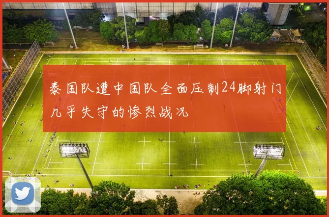 泰国队遭中国队全面压制24脚射门几乎失守的惨烈战况