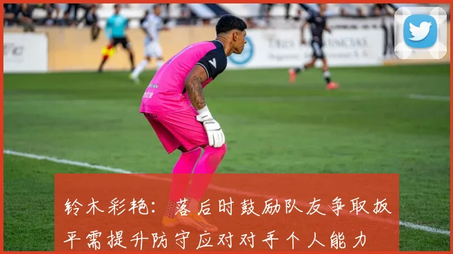 铃木彩艳：落后时鼓励队友争取扳平需提升防守应对对手个人能力