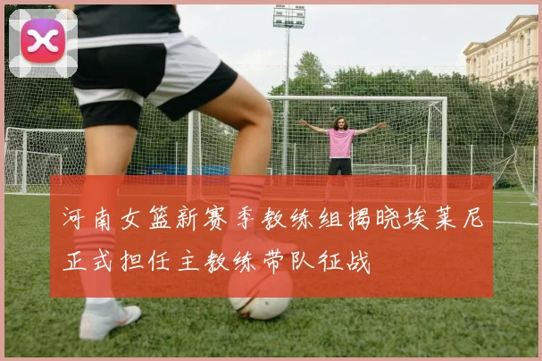 河南女篮新赛季教练组揭晓埃莱尼正式担任主教练带队征战