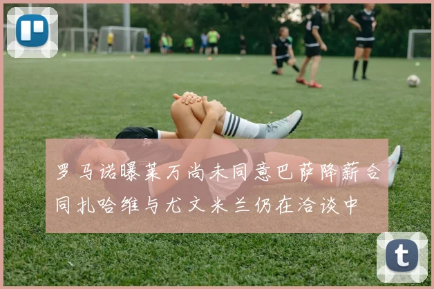 罗马诺曝莱万尚未同意巴萨降薪合同扎哈维与尤文米兰仍在洽谈中
