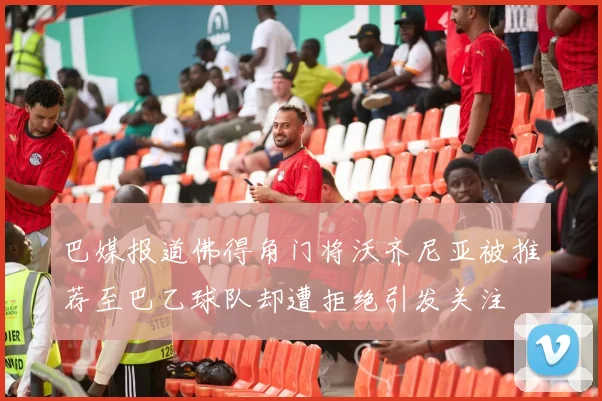 巴媒报道佛得角门将沃齐尼亚被推荐至巴乙球队却遭拒绝引发关注