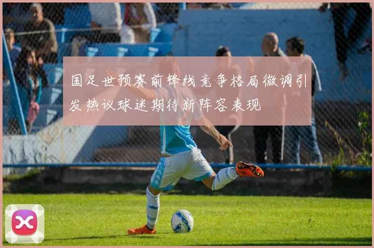 国足世预赛前锋线竞争格局微调引发热议球迷期待新阵容表现