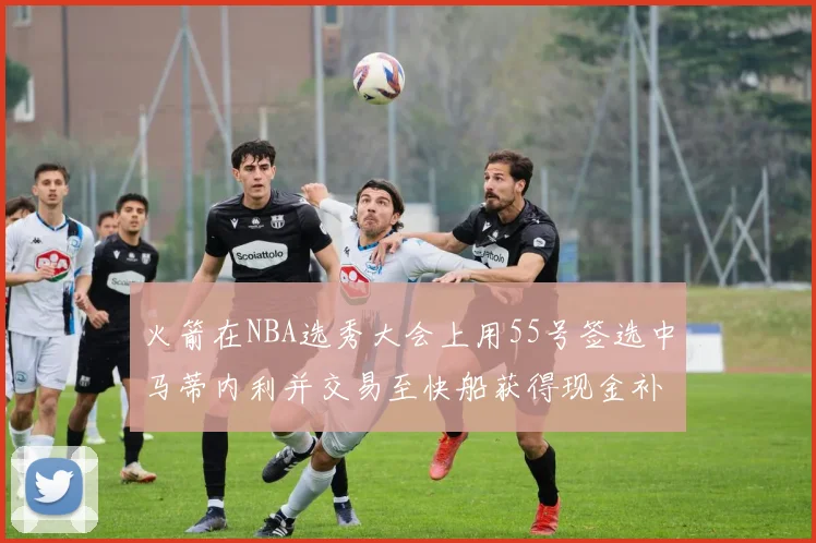火箭在NBA选秀大会上用55号签选中马蒂内利并交易至快船获得现金补偿