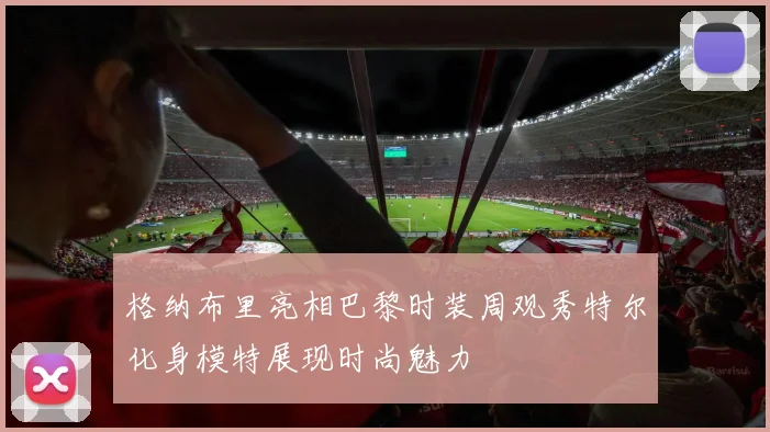 格纳布里亮相巴黎时装周观秀特尔化身模特展现时尚魅力