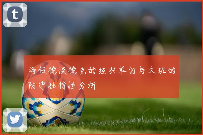 海伍德谈德克的经典单打与文班的防守独特性分析