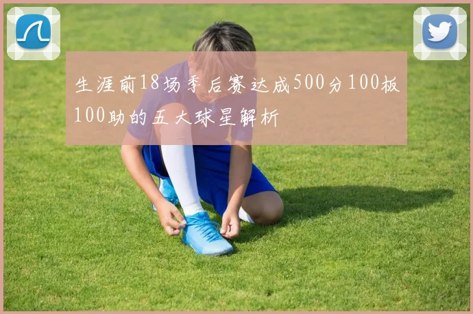生涯前18场季后赛达成500分100板100助的五大球星解析