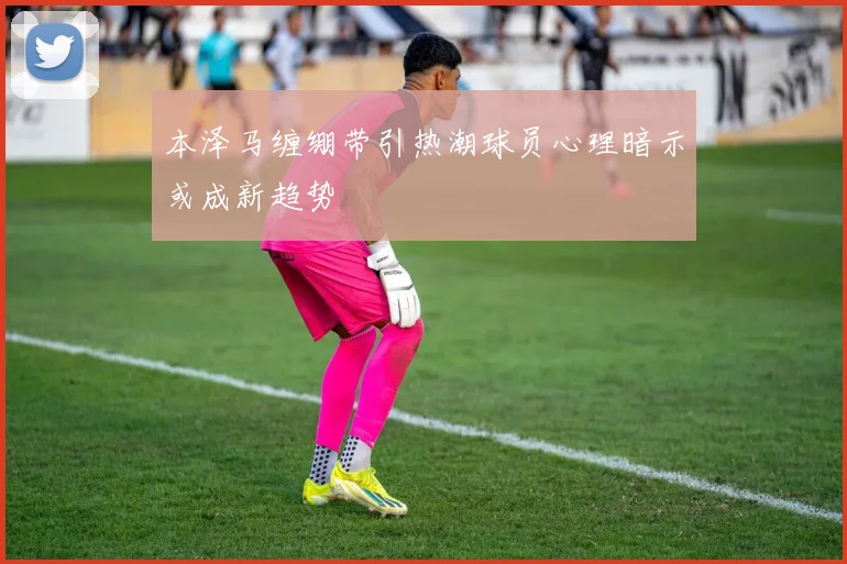 本泽马缠绷带引热潮球员心理暗示或成新趋势