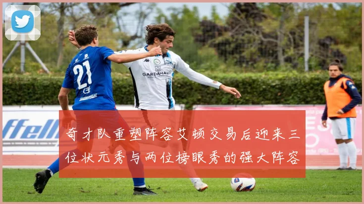 奇才队重塑阵容艾顿交易后迎来三位状元秀与两位榜眼秀的强大阵容