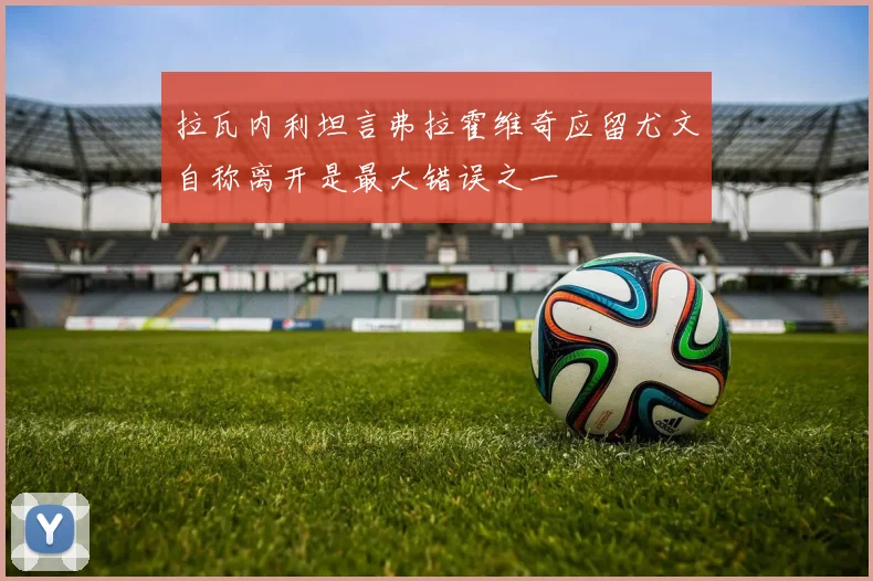 拉瓦内利坦言弗拉霍维奇应留尤文自称离开是最大错误之一