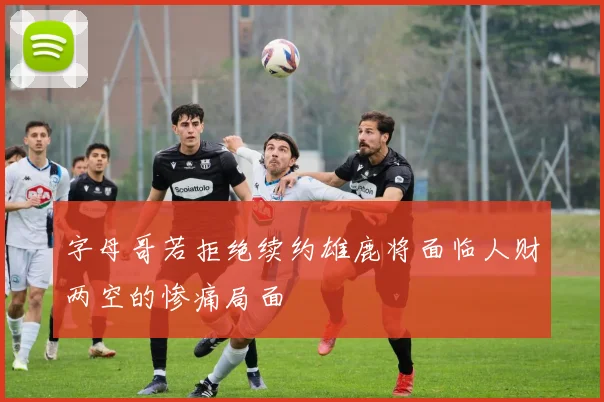 字母哥若拒绝续约雄鹿将面临人财两空的惨痛局面