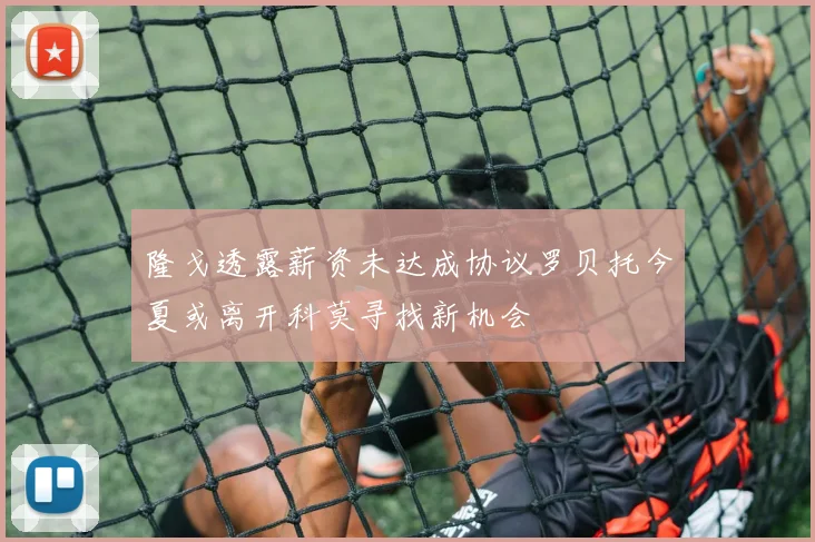隆戈透露薪资未达成协议罗贝托今夏或离开科莫寻找新机会