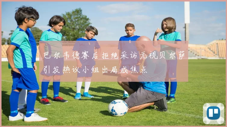 巴尔韦德赛后拒绝采访无视贝尔萨引发热议小组出局成焦点