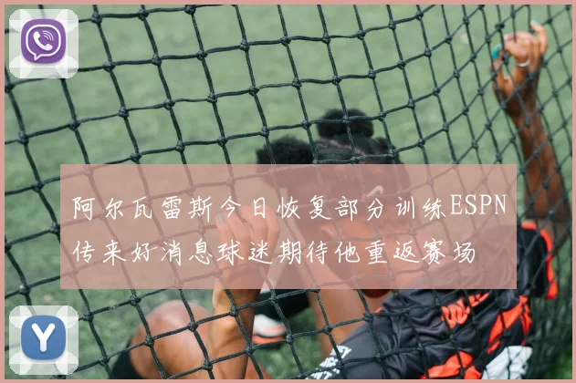 阿尔瓦雷斯今日恢复部分训练ESPN传来好消息球迷期待他重返赛场