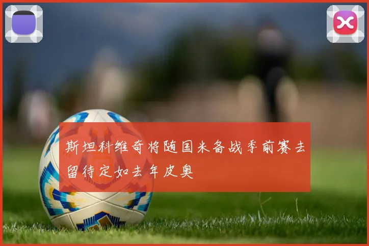斯坦科维奇将随国米备战季前赛去留待定如去年皮奥