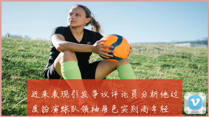 近来表现引发争议评论员分析他过度扮演球队领袖角色实则尚年轻