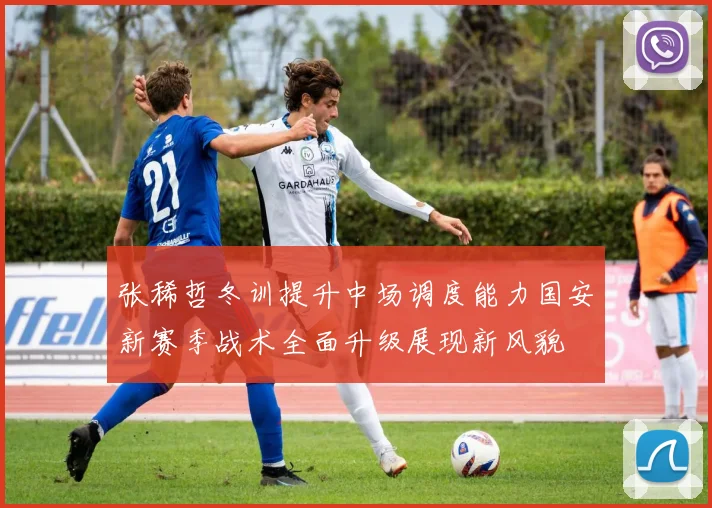 张稀哲冬训提升中场调度能力国安新赛季战术全面升级展现新风貌