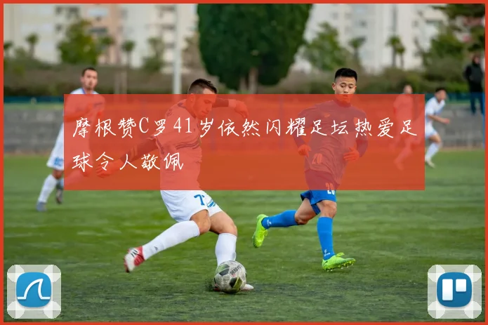 摩根赞C罗41岁依然闪耀足坛热爱足球令人敬佩