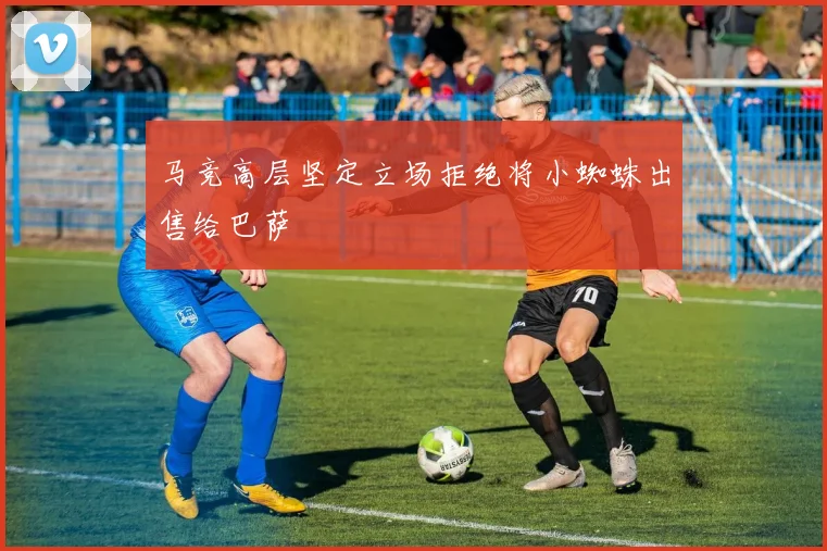 马竞高层坚定立场拒绝将小蜘蛛出售给巴萨