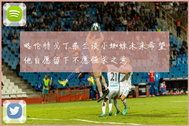 略伦特戈丁弗兰谈小蜘蛛未来希望他自愿留下不愿强求之意